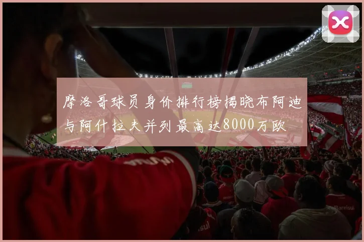 摩洛哥球员身价排行榜揭晓布阿迪与阿什拉夫并列最高达8000万欧