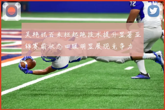 吴艳妮百米栏起跑技术提升显著亚锦赛前状态回暖明显展现竞争力