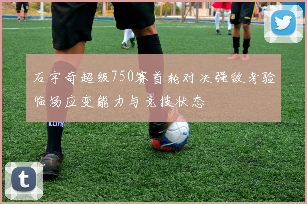 石宇奇超级750赛首轮对决强敌考验临场应变能力与竞技状态